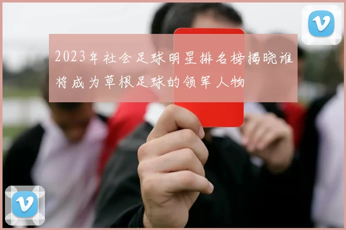 2023年社会足球明星排名榜揭晓谁将成为草根足球的领军人物