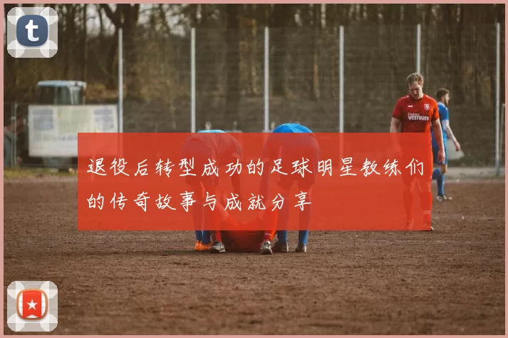 退役后转型成功的足球明星教练们的传奇故事与成就分享