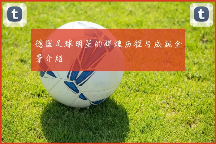 德国足球明星的辉煌历程与成就全景介绍