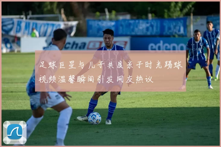 足球巨星与儿子共度亲子时光踢球视频温馨瞬间引发网友热议