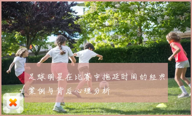 足球明星在比赛中拖延时间的经典案例与背后心理分析