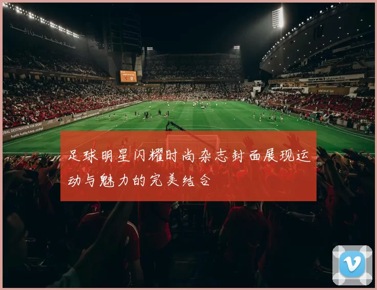 足球明星闪耀时尚杂志封面展现运动与魅力的完美结合