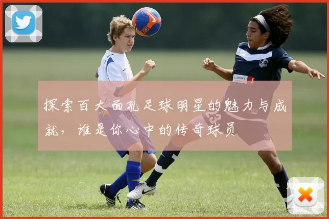 探索百大面孔足球明星的魅力与成就，谁是你心中的传奇球员