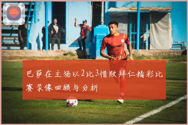 巴萨在主场以2比3惜败拜仁精彩比赛录像回顾与分析