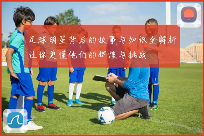 足球明星背后的故事与知识全解析让你更懂他们的辉煌与挑战