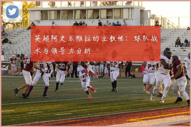 英超阿史东维拉的主教练：球队战术与领导力分析