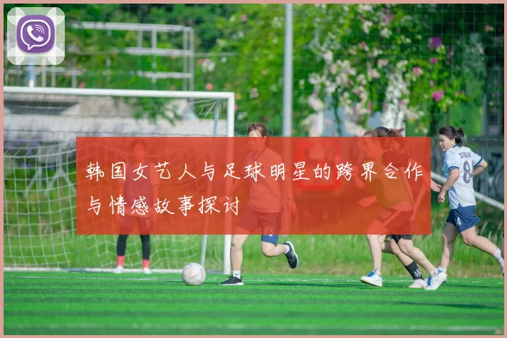 韩国女艺人与足球明星的跨界合作与情感故事探讨