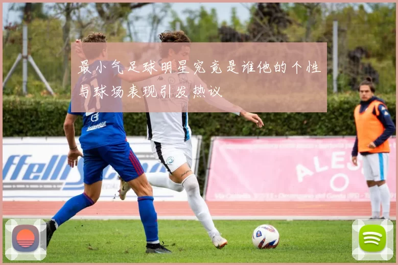 最小气足球明星究竟是谁他的个性与球场表现引发热议