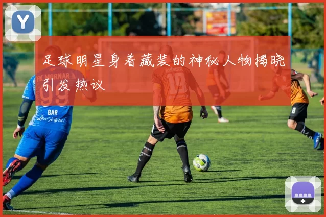足球明星身着藏装的神秘人物揭晓引发热议