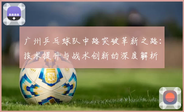 广州乒乓球队中路突破革新之路：技术提升与战术创新的深度解析