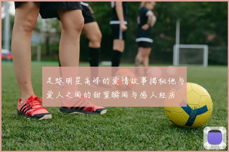 足球明星高峰的爱情故事揭秘他与爱人之间的甜蜜瞬间与感人经历