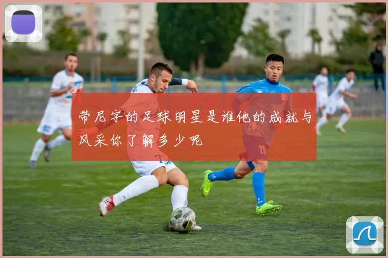 带尼字的足球明星是谁他的成就与风采你了解多少呢