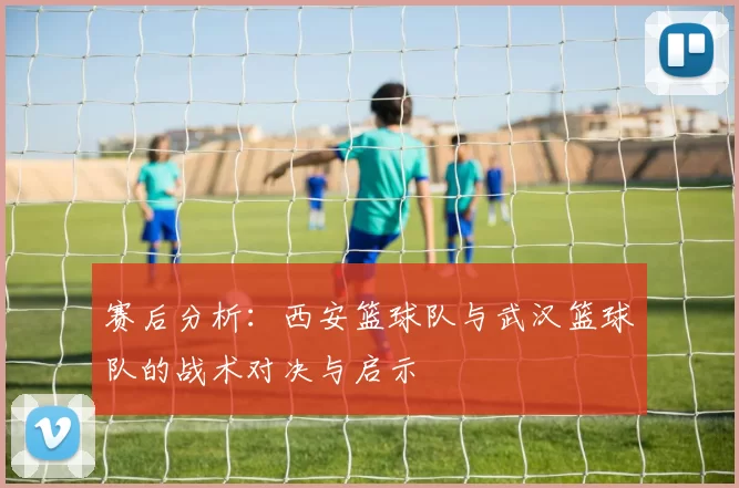 赛后分析：西安篮球队与武汉篮球队的战术对决与启示