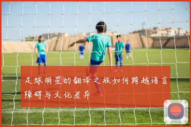 足球明星的翻译之旅如何跨越语言障碍与文化差异
