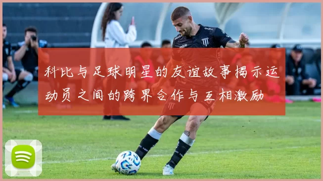 科比与足球明星的友谊故事揭示运动员之间的跨界合作与互相激励