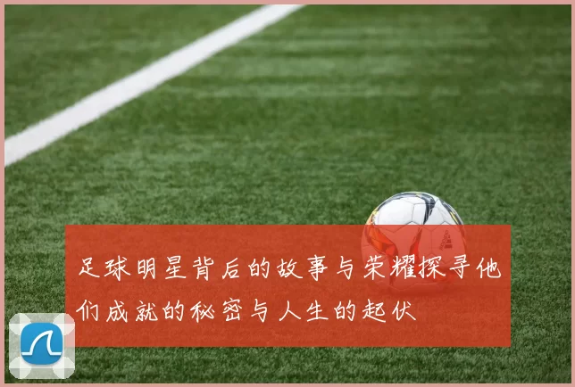 足球明星背后的故事与荣耀探寻他们成就的秘密与人生的起伏