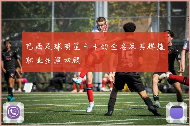 巴西足球明星卡卡的全名及其辉煌职业生涯回顾