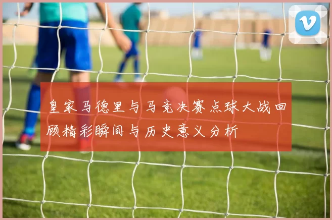 皇家马德里与马竞决赛点球大战回顾精彩瞬间与历史意义分析