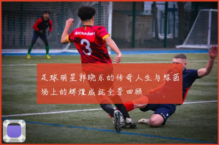 足球明星郭晓东的传奇人生与绿茵场上的辉煌成就全景回顾