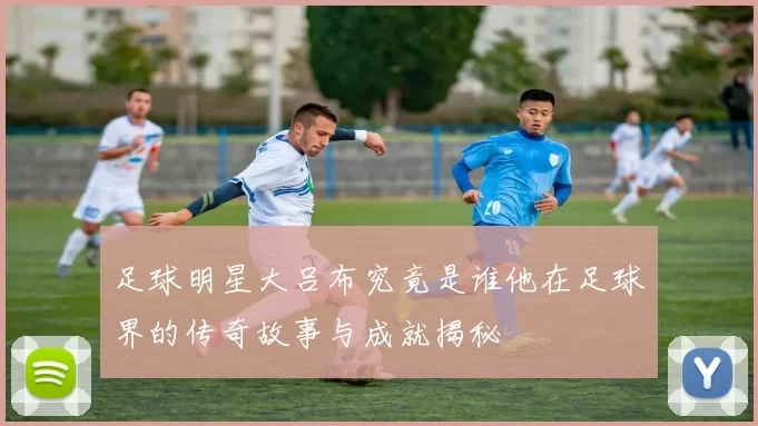 足球明星大吕布究竟是谁他在足球界的传奇故事与成就揭秘