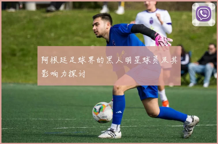 阿根廷足球界的黑人明星球员及其影响力探讨