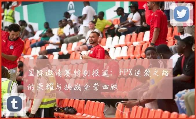 国际邀请赛特别报道：FPX逆袭之路的荣耀与挑战全景回顾