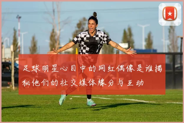 足球明星心目中的网红偶像是谁揭秘他们的社交媒体缘分与互动