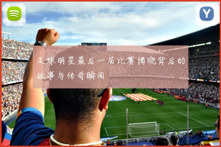 足球明星最后一届比赛揭晓背后的故事与传奇瞬间