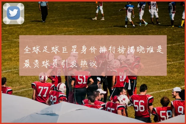 全球足球巨星身价排行榜揭晓谁是最贵球员引发热议