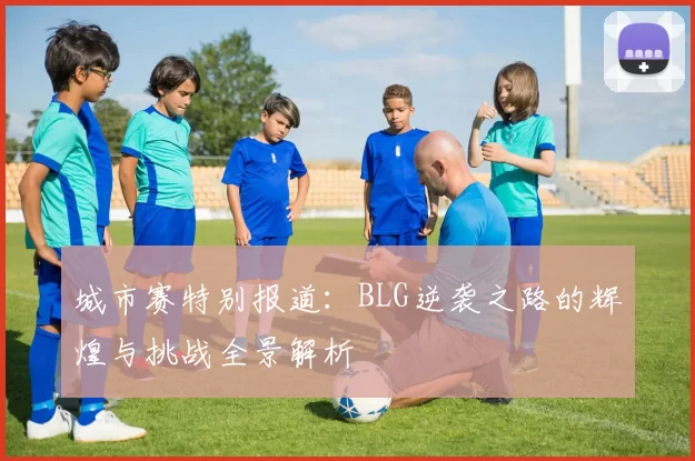 城市赛特别报道：BLG逆袭之路的辉煌与挑战全景解析