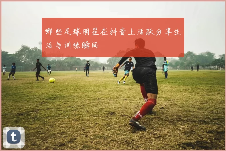 哪些足球明星在抖音上活跃分享生活与训练瞬间