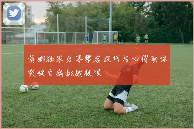 黄娜独家分享攀岩技巧与心得助你突破自我挑战极限