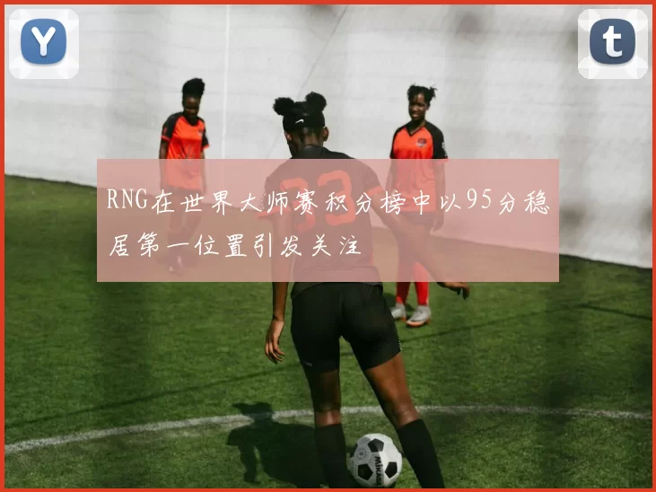 RNG在世界大师赛积分榜中以95分稳居第一位置引发关注