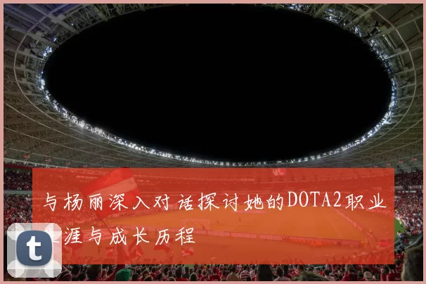 与杨丽深入对话探讨她的DOTA2职业生涯与成长历程