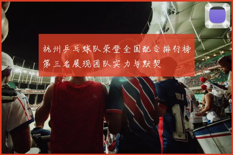 杭州乒乓球队荣登全国配合排行榜第三名展现团队实力与默契