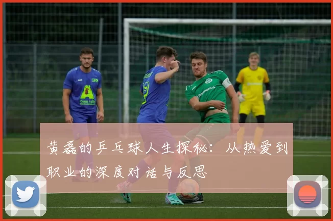 黄磊的乒乓球人生探秘：从热爱到职业的深度对话与反思