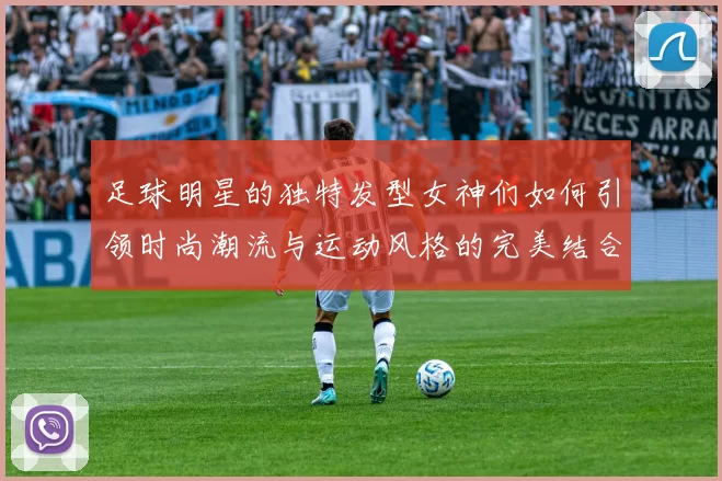 足球明星的独特发型女神们如何引领时尚潮流与运动风格的完美结合