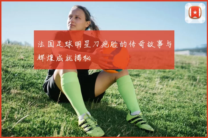 法国足球明星刀疤脸的传奇故事与辉煌成就揭秘