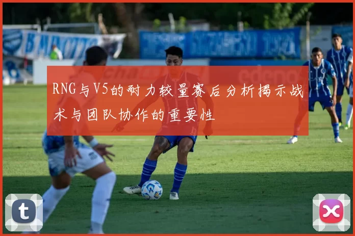 RNG与V5的耐力较量赛后分析揭示战术与团队协作的重要性