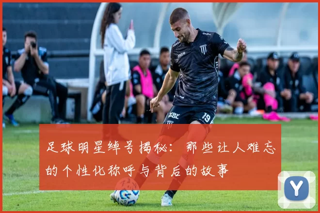 足球明星绰号揭秘：那些让人难忘的个性化称呼与背后的故事