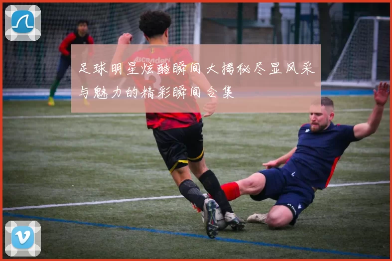 足球明星炫酷瞬间大揭秘尽显风采与魅力的精彩瞬间合集