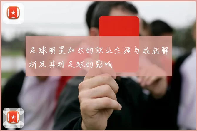 足球明星加尔的职业生涯与成就解析及其对足球的影响