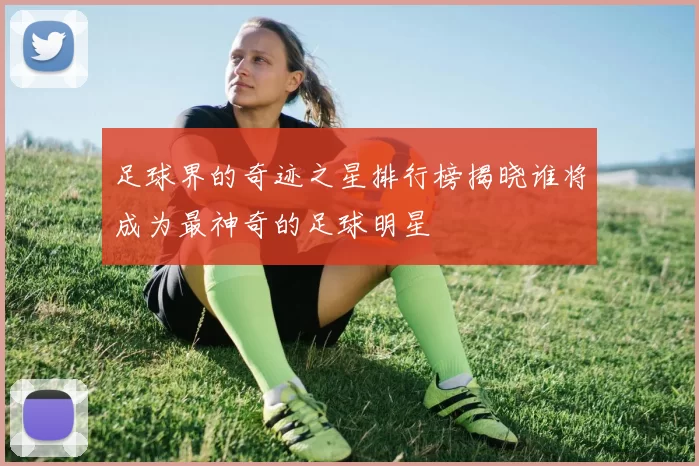 足球界的奇迹之星排行榜揭晓谁将成为最神奇的足球明星