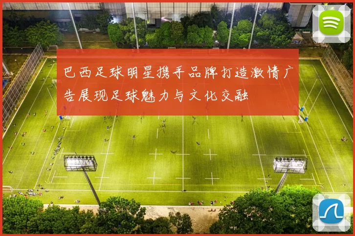 巴西足球明星携手品牌打造激情广告展现足球魅力与文化交融