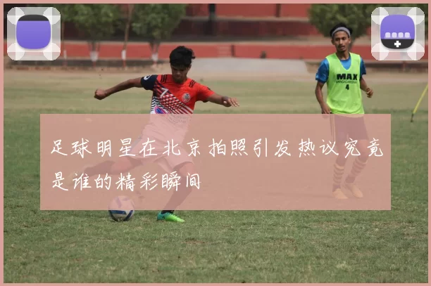 足球明星在北京拍照引发热议究竟是谁的精彩瞬间