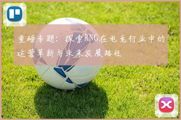 重磅专题：探索RNG在电竞行业中的运营革新与未来发展路径