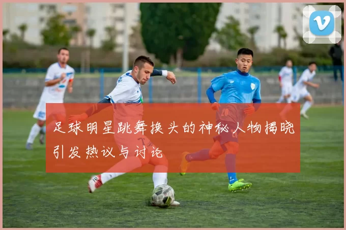 足球明星跳舞换头的神秘人物揭晓引发热议与讨论