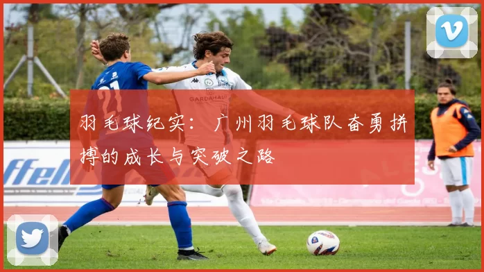 羽毛球纪实：广州羽毛球队奋勇拼搏的成长与突破之路