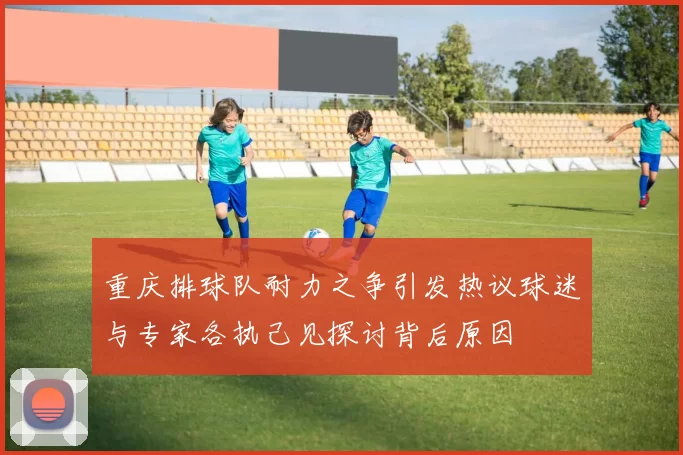 重庆排球队耐力之争引发热议球迷与专家各执己见探讨背后原因