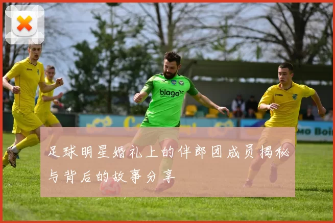 足球明星婚礼上的伴郎团成员揭秘与背后的故事分享